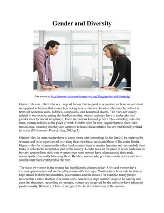 Gender and Diversity
- See more at: http://www.customwritingservice.org/blog/gender-and-diversity/
Gender roles are referred to as a range of factors that respond to a question on how an individual
is supposed to behave that makes him belong to a certain sex. Gender roles may be defined in
terms of economic roles, hobbies, occupations, and household chores. The roles are usually
related to stereotypes, giving the implication that, women and men have to undertake their
gender roles for social acceptance. There are various kinds of gender roles including, roles for
men, women and also at the place of work. Gender roles for men require them to show their
masculinity, meaning that they are supposed to have characteristics that are traditionally related
to males (Millennium- Project. Org, 2013, p.1).
Gender roles for men require them to come home with something for the family, be respected by
women, and be in a position of providing their own basic needs and those of the entire family.
Gender roles for women on the other hand, require them to remain feminine and accomplish their
tasks in order to be accepted as part of the society. Gender roles in the place of work push men to
be very keen on how their treat women since most women have often accused their male
counterparts of sexually harassing them. Besides, women who perform similar duties with men
usually earn more compared to the men.
The status of women in the society has significantly changed today. Girls and women have
various opportunities and are faced by a series of challenges. Women have been able to attain a
high stature in different industries, governments and the media. For example, many people
believe that a small fraction of women work, however, a large number languish in poverty and
earn less than men. According to research, women are perceived by the public to have advanced
professionally. However, it fails to recognize the level of education of the women.
 