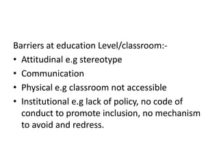 Barriers at education Level/classroom:-
• Attitudinal e.g stereotype
• Communication
• Physical e.g classroom not accessible
• Institutional e.g lack of policy, no code of
conduct to promote inclusion, no mechanism
to avoid and redress.
 