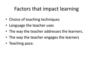 Factors that impact learning
• Choice of teaching techniques
• Language the teacher uses
• The way the teacher addresses the learners.
• The way the teacher engages the learners
• Teaching pace.
 