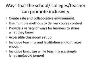 Ways that the school/ colleges/teacher
can promote inclusivity
• Create safe and collaborative environment.
• Use multiple methods to deliver course content
• Provide a variety of ways for learners to share
what they know.
• Accessible classroom set up.
• Inclusive teaching and facilitation e.g font large
enough.
• Inclusive language while teaching e.g simple
language(avoid jargon)
 