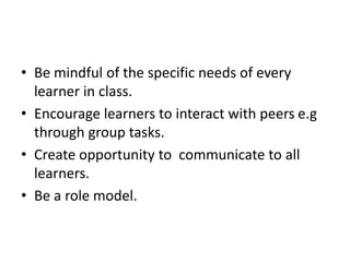 • Be mindful of the specific needs of every
learner in class.
• Encourage learners to interact with peers e.g
through group tasks.
• Create opportunity to communicate to all
learners.
• Be a role model.
 