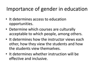 Importance of gender in education
• It determines access to education
opportunities.
• Determine which courses are culturally
acceptable to which people, among others.
• It determines how the instructor views each
other, how they view the students and how
the students view themselves.
• It determines whether instruction will be
effective and inclusive.
 