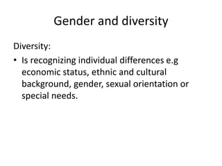 Gender and diversity
Diversity:
• Is recognizing individual differences e.g
economic status, ethnic and cultural
background, gender, sexual orientation or
special needs.
 
