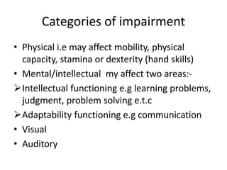 Categories of impairment
• Physical i.e may affect mobility, physical
capacity, stamina or dexterity (hand skills)
• Mental/intellectual my affect two areas:-
Intellectual functioning e.g learning problems,
judgment, problem solving e.t.c
Adaptability functioning e.g communication
• Visual
• Auditory
 