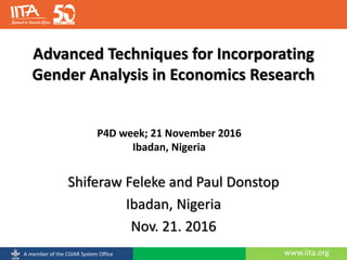 www.iita.orgA member of the CGIAR System Office
Advanced Techniques for Incorporating
Gender Analysis in Economics Research
Shiferaw Feleke and Paul Donstop
Ibadan, Nigeria
Nov. 21. 2016
P4D week; 21 November 2016
Ibadan, Nigeria
 
