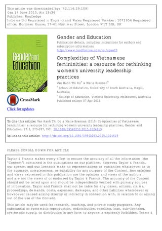 This article was downloaded by: [42.116.29.108]
On: 14 June 2015, At: 19:34
Publisher: Routledge
Informa Ltd Registered in England and Wales Registered Number: 1072954 Registered
office: Mortimer House, 37-41 Mortimer Street, London W1T 3JH, UK
Click for updates
Gender and Education
Publication details, including instructions for authors and
subscription information:
http://www.tandfonline.com/loi/cgee20
Complexities of Vietnamese
femininities: a resource for rethinking
women's university leadership
practices
Van Hanh Thi Do
a
& Marie Brennan
b
a
School of Education, University of South Australia, Magill,
Australia
b
College of Education, Victoria University, Melbourne, Australia
Published online: 07 Apr 2015.
To cite this article: Van Hanh Thi Do & Marie Brennan (2015) Complexities of Vietnamese
femininities: a resource for rethinking women's university leadership practices, Gender and
Education, 27:3, 273-287, DOI: 10.1080/09540253.2015.1024619
To link to this article: http://dx.doi.org/10.1080/09540253.2015.1024619
PLEASE SCROLL DOWN FOR ARTICLE
Taylor & Francis makes every effort to ensure the accuracy of all the information (the
“Content”) contained in the publications on our platform. However, Taylor & Francis,
our agents, and our licensors make no representations or warranties whatsoever as to
the accuracy, completeness, or suitability for any purpose of the Content. Any opinions
and views expressed in this publication are the opinions and views of the authors,
and are not the views of or endorsed by Taylor & Francis. The accuracy of the Content
should not be relied upon and should be independently verified with primary sources
of information. Taylor and Francis shall not be liable for any losses, actions, claims,
proceedings, demands, costs, expenses, damages, and other liabilities whatsoever or
howsoever caused arising directly or indirectly in connection with, in relation to or arising
out of the use of the Content.
This article may be used for research, teaching, and private study purposes. Any
substantial or systematic reproduction, redistribution, reselling, loan, sub-licensing,
systematic supply, or distribution in any form to anyone is expressly forbidden. Terms &
 