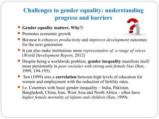 Challenges to gender equality: understanding
progress and barriers
 Gender equality matters. Why?:
 Promotes economic growth
 Because it enhances productivity and improves development outcomes
for the next generation
 It can also make institutions more representative of a range of voices
(World Development Report, 2012)
 Despite being a worldwide problem, gender inequality manifests itself
more persistently in poor societies with strong anti-female bias (Sen,
1999, 194-195).
 Sen (1999) sees a correlation between high levels of education for
women and employment with the reduction of fertility rates.
 I.e. Countries with basic gender inequality – India, Pakistan,
Bangladesh, China, Iran, West Asia and North Africa – often have
higher female mortality of infants and children (Sen, 1999).
 