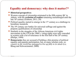 Equality and democracy: why does it matter?*
 Historical perspectives:
 Western concept of citizenship originated in the fifth century BC in
Athens, with the exclusion of women remaining unchallenged until the
late 18th
century (Einhorn, 2013, 29)
 Political equality started to emerge in the 17th
century as a challenge to
hereditary monarchs
 The 19th
century saw battles for universal suffrage and against the
property qualifications of citizenship
 Similarly to the struggles of the African-American civil rights
movements in the US in the 1960’s, voting rights were only conceded
to women with a lot of reluctance in the first half of the 20th
century
(Philips, 1999)
 Democracies thus are accused of holding a thin promise of political
equality and popular participation, but, as many scholars note, no
country in the world has managed to live up fully to its ideals (i.e.
Blaug and Schwarzmantel, 2000)
 * Philips (1999)
 