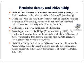 Feminist theory and citizenship
 Ideas on the “inferiority” of women and their place in society - the
distinction between the private and the public worlds (mind-body)
 During the 1980s and early 1990s, feminist political theorists criticised
the theorists of citizenship, especially the notion of the “universal
citizen”, seen as exclusively male (Einhorn, 2013, 30).
 Criticisms to universal definitions of citizenship:
 According to scholars like Philips (2010) and Young (1990) , the
problem with looking for a core humanity behind all the differences of
class, gender and so forth leads to equating equality with sameness,
leaving untouched inequalities in power.
 Iris Marion Young in Justice and Difference has argued for the need to
“acknowledge our differences but also to highlight our similarities as
human beings who behave justly to members of all races.” (in Matos,
2012, 147)
 