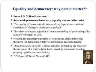 Equality and democracy: why does it matter?*
 From J. S. Mill to Habermas:
 Relationship between democracy, equality and social inclusion:
 The quality of democratic decision-making depends on sustained
conditions of dialogue, deliberation and talk
 There has also been a rejection of an understanding of political equality
as merely the right to vote
 Notable, the underrepresentation of women and ethnic minorities
threatens the democratic vitality of democratic decision-making.
 Thus democratic struggle is above all about expanding the space for
the inclusion of a wider citizen body, avoiding exclusions based on
property, gender, race or ethnicity
 * Philips (1999) and Matos (2012)
 