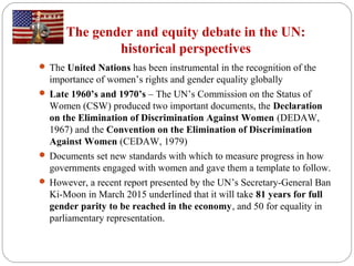 The gender and equity debate in the UN:
historical perspectives
 The United Nations has been instrumental in the recognition of the
importance of women’s rights and gender equality globally
 Late 1960’s and 1970’s – The UN’s Commission on the Status of
Women (CSW) produced two important documents, the Declaration
on the Elimination of Discrimination Against Women (DEDAW,
1967) and the Convention on the Elimination of Discrimination
Against Women (CEDAW, 1979)
 Documents set new standards with which to measure progress in how
governments engaged with women and gave them a template to follow.
 However, a recent report presented by the UN’s Secretary-General Ban
Ki-Moon in March 2015 underlined that it will take 81 years for full
gender parity to be reached in the economy, and 50 for equality in
parliamentary representation.
 
