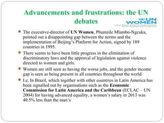 Advancements and frustrations: the UN
debates
 The executive-director of UN Women, Phumzile Mlambo-Ngcuka,
pointed out a disappointing gap between the norms and the
implementation of Beijing’s Platform for Action, signed by 189
countries in 1995.
 There seems to have been little progress in the elimination of
discriminatory laws and the approval of legislation against violence
directed to women and girls.
 Women are still seen as having the worse jobs, and the gender income
gap is seen as being present in all countries throughout the world
 I.e. In Brazil, which together with other countries in Latin America has
been signalled out by organisations such as the Economic
Commission for Latin America and the Caribbean (ECLAC – UN
2004) for having advanced equality, a women’s salary in 2013 was
40.5% less than the man’s
 