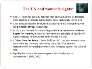 The UN and women’s rights*
 The UN inscribed equality between men and women into its founding
texts, creating a separate human rights body exclusively for women
 After being founded in 1945, the UN advocated that women be given
full political suffrage worldwide.
 In 1952, the General Assembly adopted the Convention on Political
Rights for Women, in order to implement the principle of equality of
rights contained in the Charter of the United Nations.
 A View from the South - From 1956 to 1963, the new member states
admitted to the UN were developing countries. Women who
represented the developing countries also struggled against the colonial
rule.
 Equality for women became transposed into the debates on
development. * (Jain, 2005)
 