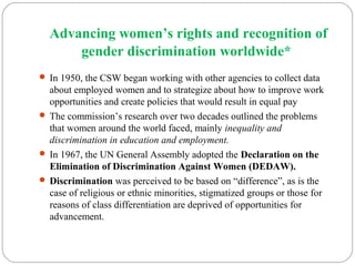 Advancing women’s rights and recognition of
gender discrimination worldwide*
 In 1950, the CSW began working with other agencies to collect data
about employed women and to strategize about how to improve work
opportunities and create policies that would result in equal pay
 The commission’s research over two decades outlined the problems
that women around the world faced, mainly inequality and
discrimination in education and employment.
 In 1967, the UN General Assembly adopted the Declaration on the
Elimination of Discrimination Against Women (DEDAW).
 Discrimination was perceived to be based on “difference”, as is the
case of religious or ethnic minorities, stigmatized groups or those for
reasons of class differentiation are deprived of opportunities for
advancement.
 