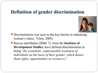 Definition of gender discrimination
Discrimination was seen as the key barrier to enhancing
women’s status. *(Jain, 2005)
Reeves and Baden (2000, 7), from the Institute of
Development Studies, have defined discrimination as
being “the systematic, unfavourable treatment of
individuals on the basis of their gender, which denies
them rights, opportunities or resources.”
 