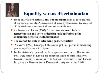 Equality versus discrimination
 Some analysts see equality and non-discrimination as formulations
of the same principle. Achievement of equality thus meant the removal
of discriminatory treatment of women vis-à-vis men
 As Reeves and Baden (2007) further note, women’s lack of
representation and voice in decision making bodies in the
community perpetuates discrimination.
 The role of the state in advancing gender equality:
 As Norris (1993) has argued, the role of political parties in advancing
gender equality cannot be ignored.
 I.e. Feminists who entered the Italian parties, such as the Democratic
Left, were active in forcing the implementation of party initiatives
favouring women’s concerns. This happened also with British Labour
Party and the German Social Democratic party during the 1980s.
 