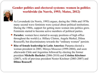 Gender politics and electoral systems: women in politics
worldwide (in Norris, 1993; Matos, 2012)
 As Lovenduski (in Norris, 1993) argues, during the 1960s and 1970s
many second wave feminists were cynical about political institutions.
During the 1980s, support for getting more women into politics grew.
Feminists started to become active members of political parties.
 Paradox: women have started to occupy positions of high office
throughout the world (i.e. Hillary Clinton, Angela Merkel, Dilma
Rousseff), but discriminatory towards the “ordinary women” persists
 Rise of female leadership in Latin America: Panama elected a
woman president in 2003, Mireya Moscoso (1999-2004), and soon
afterwards Chile and Argentina followed by electing the former
president Michelle Bachelet (2006-2010) and Cristina Kirchner
(2007), wife of previous president Nestor Kirchner (2003-2007) and
Dilma Rousseff.
 