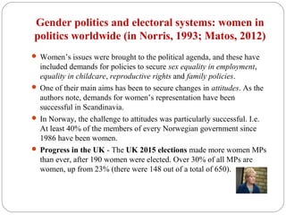 Gender politics and electoral systems: women in
politics worldwide (in Norris, 1993; Matos, 2012)
 Women’s issues were brought to the political agenda, and these have
included demands for policies to secure sex equality in employment,
equality in childcare, reproductive rights and family policies.
 One of their main aims has been to secure changes in attitudes. As the
authors note, demands for women’s representation have been
successful in Scandinavia.
 In Norway, the challenge to attitudes was particularly successful. I.e.
At least 40% of the members of every Norwegian government since
1986 have been women.
 Progress in the UK - The UK 2015 elections made more women MPs
than ever, after 190 women were elected. Over 30% of all MPs are
women, up from 23% (there were 148 out of a total of 650).
 