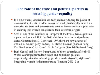 The role of the state and political parties in
boosting gender equality
 In a time when globalization has been seen as reducing the power of
nation-states, it is still evident across the world, historically as well as
now, that the state and governments have an important role to play here
in securing that women can exercise their citizenship rights
 Seen as one of the countries in Europe with the lowest female political
representation, the UK in the 2015 elections made some significant
gains. Compared to 2010, or even 1997, there are now a series of
influential women party leaders, i.e. Harriet Harman (Labour Party),
Caroline Lucas (Greens) and Nicola Sturgeon (Scottish National Party)
 Both Central and Eastern Europe, and Western countries, after the II
World War implemented top-down and bottom-up policies,
respectively, aimed at achieving gender-equal citizenship rights and
integrating women in the marketplace (Einhorn, 2013, 32).
 