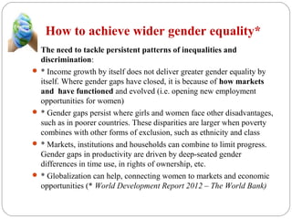 How to achieve wider gender equality*
 The need to tackle persistent patterns of inequalities and
discrimination:
 * Income growth by itself does not deliver greater gender equality by
itself. Where gender gaps have closed, it is because of how markets
and have functioned and evolved (i.e. opening new employment
opportunities for women)
 * Gender gaps persist where girls and women face other disadvantages,
such as in poorer countries. These disparities are larger when poverty
combines with other forms of exclusion, such as ethnicity and class
 * Markets, institutions and households can combine to limit progress.
Gender gaps in productivity are driven by deep-seated gender
differences in time use, in rights of ownership, etc.
 * Globalization can help, connecting women to markets and economic
opportunities (* World Development Report 2012 – The World Bank)
 