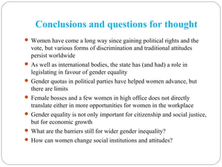 Conclusions and questions for thought
 Women have come a long way since gaining political rights and the
vote, but various forms of discrimination and traditional attitudes
persist worldwide
 As well as international bodies, the state has (and had) a role in
legislating in favour of gender equality
 Gender quotas in political parties have helped women advance, but
there are limits
 Female bosses and a few women in high office does not directly
translate either in more opportunities for women in the workplace
 Gender equality is not only important for citizenship and social justice,
but for economic growth
 What are the barriers still for wider gender inequality?
 How can women change social institutions and attitudes?
 