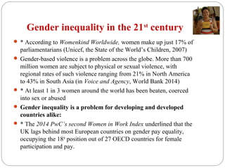 Gender inequality in the 21st
century
 * According to Womenkind Worldwide, women make up just 17% of
parliamentarians (Unicef, the State of the World’s Children, 2007)
 Gender-based violence is a problem across the globe. More than 700
million women are subject to physical or sexual violence, with
regional rates of such violence ranging from 21% in North America
to 43% in South Asia (in Voice and Agency, World Bank 2014)
 * At least 1 in 3 women around the world has been beaten, coerced
into sex or abused
 Gender inequality is a problem for developing and developed
countries alike:
 * The 2014 PwC’s second Women in Work Index underlined that the
UK lags behind most European countries on gender pay equality,
occupying the 18th
position out of 27 OECD countries for female
participation and pay.
 