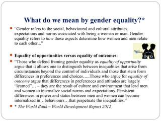 What do we mean by gender equality?*
 “Gender refers to the social, behavioural and cultural attributes,
expectations and norms associated with being a woman or man. Gender
equality refers to how these aspects determine how women and men relate
to each other...”
 Equality of opportunities versus equality of outcomes:
 “Those who defend framing gender equality as equality of opportunity
argue that it allows one to distinguish between inequalities that arise from
circumstances beyond the control of individuals and those that stem form
differences in preferences and choices…..Those who argue for equality of
outcome argue that differences in preferences and attitudes are largely
“learned”… – they are the result of culture and environment that lead men
and women to internalize social norms and expectations. Persistent
differences in power and status between men and women can become
internalized in…behaviours…that perpetuate the inequalities.”
 * The World Bank – World Development Report 2012
 