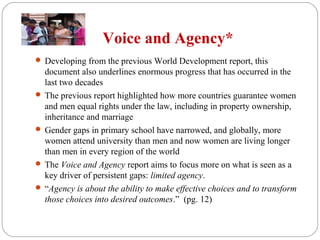 Voice and Agency*
 Developing from the previous World Development report, this
document also underlines enormous progress that has occurred in the
last two decades
 The previous report highlighted how more countries guarantee women
and men equal rights under the law, including in property ownership,
inheritance and marriage
 Gender gaps in primary school have narrowed, and globally, more
women attend university than men and now women are living longer
than men in every region of the world
 The Voice and Agency report aims to focus more on what is seen as a
key driver of persistent gaps: limited agency.
 “Agency is about the ability to make effective choices and to transform
those choices into desired outcomes.” (pg. 12)
 