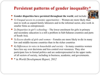 Persistent patterns of gender inequality*
 Gender disparities have persisted throughout the world, and include:
 1) Unequal access to economic opportunities – Women are more likely than
men to work as unpaid family labourers and in the informal sector, also work in
smaller firms as entrepreneurs
 2) Disparities in girl’s schooling – The lower enrolment for girls in primary
and secondary education is a still a problem in Sub-Saharan countries and parts
of South Asia.
 3) Excess deaths of girls and women – Females are more likely to die in many
low and middle-income countries than in the richer countries
 4) Differences in voice in households and society – In many countries women
have less say over decisions and less control over resources. They also
participate less in formal politics and are underrepresented in the upper ranks
of all sectors of society, including in business, academic, and governments.
 * in World Development Report, 2012
 