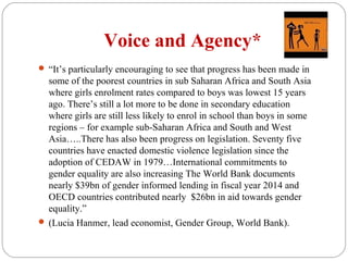 Voice and Agency*
 “It’s particularly encouraging to see that progress has been made in
some of the poorest countries in sub Saharan Africa and South Asia
where girls enrolment rates compared to boys was lowest 15 years
ago. There’s still a lot more to be done in secondary education
where girls are still less likely to enrol in school than boys in some
regions – for example sub-Saharan Africa and South and West
Asia…..There has also been progress on legislation. Seventy five
countries have enacted domestic violence legislation since the
adoption of CEDAW in 1979…International commitments to
gender equality are also increasing The World Bank documents
nearly $39bn of gender informed lending in fiscal year 2014 and
OECD countries contributed nearly $26bn in aid towards gender
equality.”
 (Lucia Hanmer, lead economist, Gender Group, World Bank).
 
