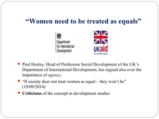 “Women need to be treated as equals”
 Paul Healey, Head of Profession Social Development of the UK’s
Department of International Development, has argued also over the
importance of agency.
 “If society does not treat women as equal – they won’t be”
(19/09/2014)
 Criticisms of the concept in development studies
 
