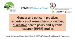 Sassy Molyneux, University of Oxford, KEMRI-Wellcome Trust Research Programme
Gender and ethics in practice:
experiences of researchers conducting
qualitative health policy and systems
research (HPSR) studies
 