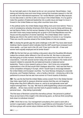 So we had eight years in the desert as far as I am concerned. Nevertheless, I kept 
seeing and hearing more and more things coming from business research in the US 
as well as from international experience. So I wrote Women Lead the Way because 
no one else wrote it, and this is still a non-issue in the United States. It is my goal to 
make this question of balanced leadership into a public issue and begin to move it 
forward in the United States as many other countries have done. 
In the political world, the United States keeps falling more and more behind. There is 
a lot of complacency whereby Americans think that we must be doing well because 
we had Nancy Pelosi, the first woman Speaker of the House of Representatives. But 
she didn’t have many troops backing her up [and in 2010 the Republicans won the 
House and the proportion of women declined]. The United States when I went to 
Beijing was 42nd in the world in terms of the proportion of women in our Congress. 
There are now 83 countries ahead of the United States on that one statistic. 
RB: Is closing the gender gap the same challenge in the UK? You have cited recent 
Goldman Sachs research which indicates that the GDP would have increased much 
more rapidly – up 9 per cent in the US, and 13 per cent in the UK – if men and 
women were equally employed and at similar levels? 
LTW: But the fact that you are holding a discussion about the Equalities Bill already 
makes the contexts rather different in the US and the UK. We have no discussion 
like that going on at the moment. And there is movement here in the UK in terms of 
corporations. I met with several women today who were involved in the media and in 
research related to corporate life and balanced boards or balanced senior 
leadership. There is more research going on here. I don’t know any comparable 
organisations in the US that would hold a dialogue about this. I also see that there is 
some competition emerging in Europe, which I would hope to encourage between 
the United States and European countries. You have Norway changing its corporate 
structures, and President Sarkozy – who is hardly a feminist – introducing a bill in the 
parliament to ensure that we see more women on French boards of directors. 
RB: You use the fact that the United States comes overall 31st in the Global Gender 
Gap Index report both to reassure American women that they are not imagining 
things when they find it difficult to move on, and to try and generate some self-respect 
amongst them. You say: ‘We have to shift longstanding cultural and political 
attitudes… All too many women see their lack of upward mobility as a strictly 
personal issue… Stop taking it personally!’ 
The first wave of feminism coined this marvellous phrase: ‘the personal is political’. 
Have we lost track of this insight in the intervening years, so that we think everything 
boils down to individual choices? 
LTW: I think that is true. Our management consultancy firm used to work with a 
women’s organisation called the Women’s Legal Defence and Education Fund and 
did focus groups with women about childcare and the need for childcare. These were 
100 | P a g e 
 