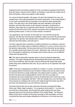 employed women all working outside the home, and without exception they felt that 
they had made a choice to have children, so therefore it was their job to take care of 
them themselves, without any appeal to other people. 
It is a kind of internal backlash. We speak a lot about the backlash from men, but 
actually there is this internal backlash that women experience. In the United States it 
is very much connected with the reversals in the argument about reproductive 
choice. The right wing in the United States has been relentless in the last two 
decades: any issue that comes up with respect to education, employment or 
whatever, they make into an argument about abortion. So that has turned a lot of 
women off who think that it is the ‘women’s movement’ that is politicising and 
polarising these issues. In fact it is not the women’s movement. 
I am speaking to a lot of women on this book tour, but I find that across the 
spectrum, the idea that ‘the personal is political’ is really new news! We old feminists 
might take it for granted. But actually what is needed is that we regenerate a good 
idea that was there before, and build upon it. 
The other argument that is important in building confidence is to address a common 
assumption that it really makes no difference whether it is a man or woman who is at 
the decision-making table. We have been fed a lot of that, that what we are looking 
for is equality where equal means ‘the same’. Whereas in fact, what we are looking 
for is the equality of opportunity and access which means that you can do different 
things with that opportunity. 
RB: This seems particularly important when it comes to powerful leadership 
positions. You argue strongly that the old stereotype that women don’t want to lead 
must not be reinforced. But if we take a look at someone like Sarah Palin today, 
power looks more unattractive than ever. Do you see her as an important role model 
for women? 
LTW: I think she is inadequate as a leader for a state or a country, and the fact that 
she resigned before finishing her term of office in Alaska and has very little to show 
for what she did there is pretty emblematic. But setting aside my politics, I do think 
that she has been quite a leading light for women who are very unlike me – 
housewives who have realised they could do something they didn’t think they could 
do because she is supposedly ‘like them’. She isn’t actually very much like them. But 
it has opened up a dialogue with women who really thought their place was still in 
the home and answering to men who told them what to do. 
The press that she got was no less unfair than the press coverage that Hillary 
Clinton got. Hillary made a decision, ‘I’m not going to whine about it’ – to show that 
she could be a strong leader. She thought this would undercut her own basic 
argument about why she should be president of the United States. The Women’s 
Media Center did an analysis of the press coverage of both campaigns, and they 
concluded that they were equally distasteful and ridiculous in the sexist way they 
101 | P a g e 
 