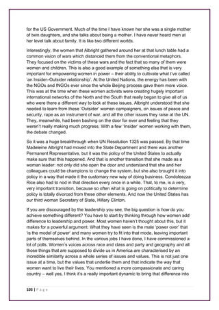 for the US Government. Much of the time I have known her she was a single mother 
of twin daughters, and she talks about being a mother. I have never heard men at 
her level talk about family. It is like two different worlds. 
Interestingly, the women that Albright gathered around her at that lunch table had a 
common vision of wars which distanced them from the conventional metaphors. 
They focused on the victims of these wars and the fact that so many of them were 
women and children. This is also a good example of something else that is very 
important for empowering women in power – their ability to cultivate what I’ve called 
‘an Insider–Outsider relationship’. At the United Nations, the energy has been with 
the NGOs and INGOs ever since the whole Beijing process gave them more voice. 
This was at the time when these women activists were creating hugely important 
international networks of the North and the South that really began to give all of us 
who were there a different way to look at these issues. Albright understood that she 
needed to learn from these ‘Outsider’ women campaigners, on issues of peace and 
security, rape as an instrument of war, and all the other issues they raise at the UN. 
They, meanwhile, had been bashing on the door for ever and feeling that they 
weren’t really making much progress. With a few ‘Insider’ women working with them, 
the debate changed. 
So it was a huge breakthrough when UN Resolution 1325 was passed. By that time 
Madeleine Albright had moved into the State Department and there was another 
Permanent Representative, but it was the policy of the United States to actually 
make sure that this happened. And that is another transition that she made as a 
woman leader: not only did she open the door and understand that she and her 
colleagues could be champions to change the system, but she also brought it into 
policy in a way that made it the customary new way of doing business. Condoleezza 
Rice also had to nod in that direction every once in a while. That, to me, is a very, 
very important transition, because so often what is going on politically to determine 
policy is totally divorced from these other elements. And now the United States has 
our third woman Secretary of State, Hillary Clinton. 
If you are discouraged by the leadership you see, the big question is how do you 
achieve something different? You have to start by thinking through how women add 
difference to leadership and power. Most women haven’t thought about this, but it 
makes for a powerful argument. What they have seen is the male ‘power over’ that 
‘is the model of power’ and many women try to fit into that mode, leaving important 
parts of themselves behind. In the various jobs I have done, I have commissioned a 
lot of polls. Women’s voices across race and class and party and geography and all 
those things that are supposed to divide us in America are characterised by an 
incredible similarity across a whole series of issues and values. This is not just one 
issue at a time, but the values that underlie them and that indicate the way that 
women want to live their lives. You mentioned a more compassionate and caring 
country – well yes, I think it’s a really important dynamic to bring that difference into 
103 | P a g e 
 