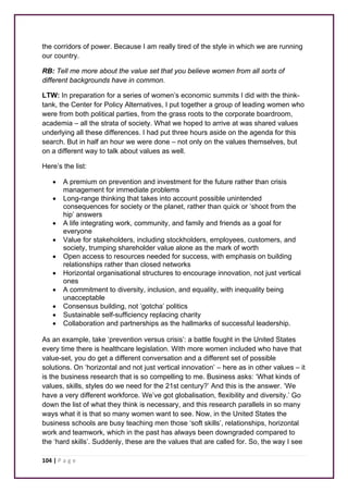 the corridors of power. Because I am really tired of the style in which we are running 
our country. 
RB: Tell me more about the value set that you believe women from all sorts of 
different backgrounds have in common. 
LTW: In preparation for a series of women’s economic summits I did with the think-tank, 
the Center for Policy Alternatives, I put together a group of leading women who 
were from both political parties, from the grass roots to the corporate boardroom, 
academia – all the strata of society. What we hoped to arrive at was shared values 
underlying all these differences. I had put three hours aside on the agenda for this 
search. But in half an hour we were done – not only on the values themselves, but 
on a different way to talk about values as well. 
Here’s the list: 
• A premium on prevention and investment for the future rather than crisis 
management for immediate problems 
• Long-range thinking that takes into account possible unintended 
consequences for society or the planet, rather than quick or ‘shoot from the 
hip’ answers 
• A life integrating work, community, and family and friends as a goal for 
everyone 
• Value for stakeholders, including stockholders, employees, customers, and 
society, trumping shareholder value alone as the mark of worth 
• Open access to resources needed for success, with emphasis on building 
relationships rather than closed networks 
• Horizontal organisational structures to encourage innovation, not just vertical 
ones 
• A commitment to diversity, inclusion, and equality, with inequality being 
unacceptable 
• Consensus building, not ‘gotcha’ politics 
• Sustainable self-sufficiency replacing charity 
• Collaboration and partnerships as the hallmarks of successful leadership. 
As an example, take ‘prevention versus crisis’: a battle fought in the United States 
every time there is healthcare legislation. With more women included who have that 
value-set, you do get a different conversation and a different set of possible 
solutions. On ‘horizontal and not just vertical innovation’ – here as in other values – it 
is the business research that is so compelling to me. Business asks: ‘What kinds of 
values, skills, styles do we need for the 21st century?’ And this is the answer. ‘We 
have a very different workforce. We’ve got globalisation, flexibility and diversity.’ Go 
down the list of what they think is necessary, and this research parallels in so many 
ways what it is that so many women want to see. Now, in the United States the 
business schools are busy teaching men those ‘soft skills’, relationships, horizontal 
work and teamwork, which in the past has always been downgraded compared to 
the ‘hard skills’. Suddenly, these are the values that are called for. So, the way I see 
104 | P a g e 
 