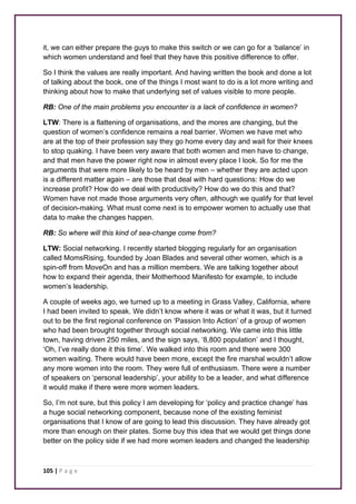 it, we can either prepare the guys to make this switch or we can go for a ‘balance’ in 
which women understand and feel that they have this positive difference to offer. 
So I think the values are really important. And having written the book and done a lot 
of talking about the book, one of the things I most want to do is a lot more writing and 
thinking about how to make that underlying set of values visible to more people. 
RB: One of the main problems you encounter is a lack of confidence in women? 
LTW: There is a flattening of organisations, and the mores are changing, but the 
question of women’s confidence remains a real barrier. Women we have met who 
are at the top of their profession say they go home every day and wait for their knees 
to stop quaking. I have been very aware that both women and men have to change, 
and that men have the power right now in almost every place I look. So for me the 
arguments that were more likely to be heard by men – whether they are acted upon 
is a different matter again – are those that deal with hard questions: How do we 
increase profit? How do we deal with productivity? How do we do this and that? 
Women have not made those arguments very often, although we qualify for that level 
of decision-making. What must come next is to empower women to actually use that 
data to make the changes happen. 
RB: So where will this kind of sea-change come from? 
LTW: Social networking. I recently started blogging regularly for an organisation 
called MomsRising, founded by Joan Blades and several other women, which is a 
spin-off from MoveOn and has a million members. We are talking together about 
how to expand their agenda, their Motherhood Manifesto for example, to include 
women’s leadership. 
A couple of weeks ago, we turned up to a meeting in Grass Valley, California, where 
I had been invited to speak. We didn’t know where it was or what it was, but it turned 
out to be the first regional conference on ‘Passion Into Action’ of a group of women 
who had been brought together through social networking. We came into this little 
town, having driven 250 miles, and the sign says, ‘8,800 population’ and I thought, 
‘Oh, I’ve really done it this time’. We walked into this room and there were 300 
women waiting. There would have been more, except the fire marshal wouldn’t allow 
any more women into the room. They were full of enthusiasm. There were a number 
of speakers on ‘personal leadership’, your ability to be a leader, and what difference 
it would make if there were more women leaders. 
So, I’m not sure, but this policy I am developing for ‘policy and practice change’ has 
a huge social networking component, because none of the existing feminist 
organisations that I know of are going to lead this discussion. They have already got 
more than enough on their plates. Some buy this idea that we would get things done 
better on the policy side if we had more women leaders and changed the leadership 
105 | P a g e 
 