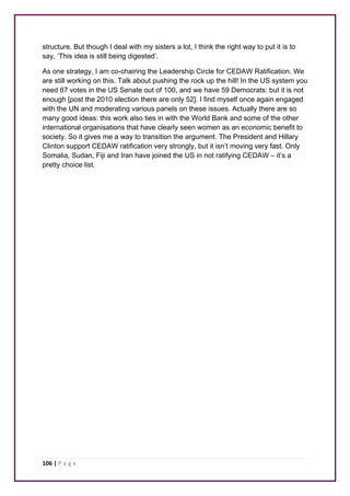 structure. But though I deal with my sisters a lot, I think the right way to put it is to 
say, ‘This idea is still being digested’. 
As one strategy, I am co-chairing the Leadership Circle for CEDAW Ratification. We 
are still working on this. Talk about pushing the rock up the hill! In the US system you 
need 67 votes in the US Senate out of 100, and we have 59 Democrats: but it is not 
enough [post the 2010 election there are only 52]. I find myself once again engaged 
with the UN and moderating various panels on these issues. Actually there are so 
many good ideas: this work also ties in with the World Bank and some of the other 
international organisations that have clearly seen women as an economic benefit to 
society. So it gives me a way to transition the argument. The President and Hillary 
Clinton support CEDAW ratification very strongly, but it isn’t moving very fast. Only 
Somalia, Sudan, Fiji and Iran have joined the US in not ratifying CEDAW – it’s a 
pretty choice list. 
106 | P a g e 
 