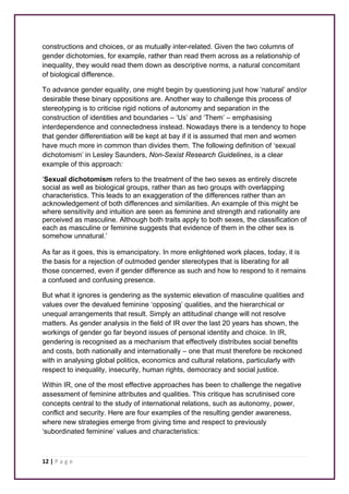 constructions and choices, or as mutually inter-related. Given the two columns of 
gender dichotomies, for example, rather than read them across as a relationship of 
inequality, they would read them down as descriptive norms, a natural concomitant 
of biological difference. 
To advance gender equality, one might begin by questioning just how ‘natural’ and/or 
desirable these binary oppositions are. Another way to challenge this process of 
stereotyping is to criticise rigid notions of autonomy and separation in the 
construction of identities and boundaries – ‘Us’ and ‘Them’ – emphasising 
interdependence and connectedness instead. Nowadays there is a tendency to hope 
that gender differentiation will be kept at bay if it is assumed that men and women 
have much more in common than divides them. The following definition of ‘sexual 
dichotomism’ in Lesley Saunders, Non-Sexist Research Guidelines, is a clear 
example of this approach: 
‘Sexual dichotomism refers to the treatment of the two sexes as entirely discrete 
social as well as biological groups, rather than as two groups with overlapping 
characteristics. This leads to an exaggeration of the differences rather than an 
acknowledgement of both differences and similarities. An example of this might be 
where sensitivity and intuition are seen as feminine and strength and rationality are 
perceived as masculine. Although both traits apply to both sexes, the classification of 
each as masculine or feminine suggests that evidence of them in the other sex is 
somehow unnatural.’ 
As far as it goes, this is emancipatory. In more enlightened work places, today, it is 
the basis for a rejection of outmoded gender stereotypes that is liberating for all 
those concerned, even if gender difference as such and how to respond to it remains 
a confused and confusing presence. 
But what it ignores is gendering as the systemic elevation of masculine qualities and 
values over the devalued feminine ‘opposing’ qualities, and the hierarchical or 
unequal arrangements that result. Simply an attitudinal change will not resolve 
matters. As gender analysis in the field of IR over the last 20 years has shown, the 
workings of gender go far beyond issues of personal identity and choice. In IR, 
gendering is recognised as a mechanism that effectively distributes social benefits 
and costs, both nationally and internationally – one that must therefore be reckoned 
with in analysing global politics, economics and cultural relations, particularly with 
respect to inequality, insecurity, human rights, democracy and social justice. 
Within IR, one of the most effective approaches has been to challenge the negative 
assessment of feminine attributes and qualities. This critique has scrutinised core 
concepts central to the study of international relations, such as autonomy, power, 
conflict and security. Here are four examples of the resulting gender awareness, 
where new strategies emerge from giving time and respect to previously 
‘subordinated feminine’ values and characteristics: 
12 | P a g e 
 