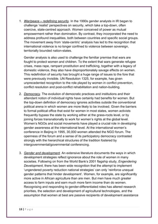 1. War/peace – redefining security. In the 1990s gender analysts in IR began to 
challenge ‘realist’ perspectives on security, which take a top-down, often 
coercive, state-centred approach. Women conceived of power as mutual 
empowerment rather than domination. By contrast, they incorporated the need to 
address profound inequalities, both between countries and specific social groups. 
The movement away from ‘state-centric’ analysis has led to the recognition that 
international violence is no longer confined to violence between sovereign, 
territorially bounded nation-states. 
Gender analysis is also used to challenge the familiar premise that wars are 
fought to protect women and children. To the extent that wars generate refugee 
crises, mass rape, rampant prostitution and trafficking, together with a legacy of 
domestic violence, they also have disproportionately savage effects on women. 
This redefinition of security has brought a huge range of issues to the fore that 
were previously invisible. UN Resolution 1325, for example, has given 
unprecedented recognition to the role played by women in conflict prevention, 
conflict resolution and post-conflict rehabilitation and nation-building. 
2. Democracy. The evolution of democratic practices and institutions and their 
attendant notion of individual rights have certainly had benefits for women. But 
the top-down definition of democracy ignores activities outside the conventional 
political arena in which women are more likely to be involved. Given the barriers 
to formal political office that exist for women in most states, women activists 
frequently bypass the state by working either at the grass-roots level, or by 
joining forces transnationally to work for women’s rights at the global level. 
Women’s NGOs and social movements have played a crucial role in developing 
gender awareness at the international level. At the international women’s 
conference in Beijing in 1995, 30,000 women attended the NGO forum. The 
openness of the forum and a sense of its participatory democracy contrasted 
strongly with the hierarchical structures of the tradition fostered by 
intergovernmental/governmental conferencing. 
3. Gender and development. An extensive literature documents the ways in which 
development strategies reflect ignorance about the role of women in many 
societies. Following on from the World Bank’s 2001 flagship study, Engendering 
Development, there has been wide recognition that the attempt to implement 
‘ungendered poverty reduction national strategies’ can only ‘reinforce unequal 
gender patterns that hinder development’. Women, for example, are significantly 
more active in African agriculture than are men. But men have much greater 
access to farm inputs and earn much more farm income than do women. 
Recognising and responding to gender-differentiated roles has altered research 
priorities, the selection and development of agricultural technologies, and the 
assumption that women at best are passive recipients of development assistance 
13 | P a g e 
 