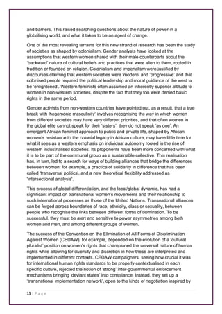 and barriers. This raised searching questions about the nature of power in a 
globalising world, and what it takes to be an agent of change. 
One of the most revealing terrains for this new strand of research has been the study 
of societies as shaped by colonialism. Gender analysts have looked at the 
assumptions that western women shared with their male counterparts about the 
‘backward’ nature of cultural beliefs and practices that were alien to them, rooted in 
tradition or founded on religion. Colonialism and imperialism were justified by 
discourses claiming that western societies were ‘modern’ and ‘progressive’ and that 
colonised people required the political leadership and moral guidance of the west to 
be ‘enlightened’. Western feminists often assumed an inherently superior attitude to 
women in non-western societies, despite the fact that they too were denied basic 
rights in the same period. 
Gender activists from non-western countries have pointed out, as a result, that a true 
break with ‘hegemonic masculinity’ involves recognising the way in which women 
from different societies may have very different priorities, and that often women in 
the global elite cannot speak for their ‘sisters’: they do not speak ‘as one’. An 
emergent African-feminist approach to public and private life, shaped by African 
women’s resistance to the colonial legacy in African culture, may have little time for 
what it sees as a western emphasis on individual autonomy rooted in the rise of 
western industrialised societies. Its proponents have been more concerned with what 
it is to be part of the communal group as a sustainable collective. This realisation 
has, in turn, led to a search for ways of building alliances that bridge the differences 
between women: for example, a practice of solidarity in difference that has been 
called 'transversal politics', and a new theoretical flexibility addressed as 
'intersectional analysis'. 
This process of global differentiation, and the local/global dynamic, has had a 
significant impact on transnational women’s movements and their relationship to 
such international processes as those of the United Nations. Transnational alliances 
can be forged across boundaries of race, ethnicity, class or sexuality, between 
people who recognise the links between different forms of domination. To be 
successful, they must be alert and sensitive to power asymmetries among both 
women and men, and among different groups of women. 
The success of the Convention on the Elimination of All Forms of Discrimination 
Against Women (CEDAW), for example, depended on the evolution of a ‘cultural 
pluralist’ position on women’s rights that championed the universal nature of human 
rights while allowing for diversity and discretion in how these are interpreted and 
implemented in different contexts. CEDAW campaigners, seeing how crucial it was 
for international human rights standards to be properly contextualised in each 
specific culture, rejected the notion of ‘strong’ inter-governmental enforcement 
mechanisms bringing ‘deviant states’ into compliance. Instead, they set up a 
‘transnational implementation network’, open to the kinds of negotiation inspired by 
15 | P a g e 
 