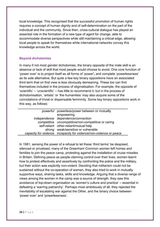 local knowledge. This recognised that the successful promotion of human rights 
requires a concept of human dignity and of self-determination on the part of the 
individual and the community. Since then, cross-cultural dialogue has played an 
essential role in the formation of a new type of agent for change, able to 
accommodate diverse perspectives while still maintaining a critical edge, allowing 
local people to speak for themselves while international networks convey this 
knowledge across the world. 
Beyond dichotomies 
In many if not most gender dichotomies, the binary opposite of the male skill is an 
absence or lack of skill that most people would choose to avoid. One core function of 
‘power over’ is to project itself as all forms of ‘power’, and complete ‘powerlessness’ 
as its sole alternative. But quite a few key binary oppositions have an associated 
third term that on first view is less obviously demeaning. These too can find 
themselves included in the process of stigmatisation. For example, the opposite of 
‘scientific’ – ‘unscientific’ – has little to recommend it, but in the process of 
dichotomisation, ‘artistic’ or ‘the humanities’ may also acquire some of the 
connotations of trivial or dispensable femininity. Some key binary oppositions work in 
this way, as follows: 
16 | P a g e 
powerful powerless/power between or mutually 
empowering 
independence dependence/connection 
competitive uncompetitive/non-competitive or caring 
self-reliant other-reliant/mutual help 
strong weak/sensitive or vulnerable 
capacity for violence incapacity for violence/non-violence or peace 
In 1981, sensing the power of a refusal to let these ‘third terms’ be despised, 
silenced or privatised, many of the Greenham Common women left homes and 
families to join the peace camp, protesting against the installation of cruise missiles 
in Britain. Defining peace as people claiming control over their lives, women learnt 
how to protest effectively and assertively by confronting the police and the military, 
but their action was explicitly non-violent. Deciding that militarism could not be 
sustained without the co-operation of women, they also tried to work in mutually 
supportive ways, sharing tasks, skills and knowledge. Arguing that a diverse range of 
views among the women in the camp was a source of strength, they saw this 
avoidance of top-down organisation as ‘women’s culture and practice’ – essential in 
defeating a ‘warring patriarchy’. Perhaps most ambitiously of all, they rejected the 
inevitability of escalating war against the Other, and the binary choice between 
‘power over’ and ‘powerlessness’. 
 