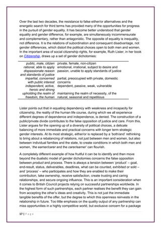 Over the last two decades, the resistance to false either/or alternatives and the 
energetic search for third terms has provided many of the opportunities for progress 
in the pursuit of gender equality. It has become better understood that gender 
equality and gender difference, for example, are simultaneously incommensurate 
and complementary, rather than antagonistic. The opposite of equality is inequality, 
not difference. It is the relations of subordination and consequent disadvantage, not 
gender differences, which distort the political choices open to both men and women. 
In the important area of social citizenship rights, for example, Ruth Lister, in her book 
on Citizenship, draws up a set of gender dichotomies: 
public, male, citizen private, female, non-citizen 
rational, able to apply 
dispassionate reason 
and standards of justice 
17 | P a g e 
emotional, irrational, subject to desire and 
passion, unable to apply standards of justice 
impartial, concerned 
with public interest 
partial, preoccupied with private, domestic 
concerns 
independent, active, 
heroic and strong 
dependent, passive, weak, vulnerable 
upholding the realm of 
freedom, the human 
maintaining the realm of necessity, of the 
natural, seasonal and repetitious 
Lister points out that in equating dependency with weakness and incapacity for 
citizenship, the reality of the human life course, during which we all experience 
different degrees of dependence and independence, is denied. The construction of a 
public/private divide contributes to the false opposition of justice and care. From this, 
Lister argues for the opening up of a diversity of political choices, a delicate 
balancing of more immediate and practical concerns with longer term strategic 
gender interests. At its most strategic, either/or is replaced by a ‘both/and’ rethinking 
to bring about a rebalancing of relations, not just between men and women, but also 
between individual families and the state, to create conditions in which both men and 
women, ‘the earner/carer and the carer/earner’ can flourish. 
A completely different example of how fruitful it can be to identify and then move 
beyond the dualistic model of gender dichotomies concerns the false opposition 
between product and process. There is always a tension between ‘product’ – goal, 
end-result, status, deliverables, deadlines, what can be counted, exhibited or sold – 
and ‘process’ – who participates and how they are enabled to make their 
contribution, take ownership, receive satisfaction, create trusting and caring 
relationships, and secure ongoing influence. This is an important consideration when 
it comes to British Council projects relying on successful partnerships worldwide. In 
the highest form of such partnerships, each partner realises the benefit they can gain 
from accepting the other’s ideas and creativity. This is not just the immediate 
tangible benefits of the offer, but the degree to which this openness reinvests in the 
relationship in future. Too little emphasis on the quality output of any partnership can 
miss opportunities in a highly competitive world, but exclusive concern for a package 
 