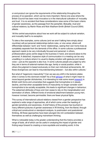 or end-product can ignore the requirements of the relationship throughout the 
process of co-operation, which can be more important. Hence one area where the 
British Council has been most innovative is in the intercultural cultivation of ‘mutuality 
and trust’. It is no accident that these considerations raise some of the basic criteria 
of gender awareness, as this passage from the pamphlet, Mutuality, trust and 
cultural relations, by Martin Rose and Nick Wadham-Smith (British Council 2004) 
attests: 
‘All the central assumptions about how we work will be subject to cultural variation, 
and mutuality itself is no exception. 
To take a few examples, some cultures (and we aren’t talking here simply about 
countries) will put personal relationships before rules, or vice versa; others will 
differentiate between ‘work’ and ‘home’ relationships, seeing their own home lives as 
completely separate from the demands of the office. In some cultures a professional 
approach needs to be very individually focused and personal; in others, 
professionalism gives centre stage to the business in hand, and second place to the 
personal. A detached, impassive style of communication in a meeting can be very 
unsettling in a culture where it is usual to display emotion with gestures and raised 
voice – just as the opposite is also true. In some cultures people are judged by who 
they are in terms of external markers like age, family or social position; while in 
others the judgment is based exclusively on their own individual achievements. All 
these divergences can lead to misunderstanding between – but also within cultures.’ 
But what of ‘hegemonic masculinity’? Can we see any shift in the tectonic plates 
when it comes to this dominant model? As a final glimpse of what it might mean to 
move beyond gender dichotomies, it is interesting to note some recent research in 
British sixth forms and universities that suggests that homophobia is in steady 
decline, and that when acceptable forms of masculinity no longer consider overt 
homophobia to be socially acceptable, this leads to significant changes in behaviour. 
The esteemed attributes of boys and men cease to rely on the marginalisation and 
domination of others. Different kinds of emotional attachment between young men, 
however ironised, become permissible: there are fewer physical fights. 
This survey of international cultural relations viewed from a gender perspective has 
explored a wide range of approaches, all of which come under the heading of 
gender-sensitivity and awareness. A brief history of this process has touched on 
many different postures of gender awareness in IR thinking, from the liberal, through 
critical and constructivist or standpoint analysis, to postmodern and postcolonial 
thinking. All these approaches have been plunged into rich contestation between 
themselves as well as challenging mainstream thinking. 
What is noticeable today is the greater understanding that this history provides a 
range of tools, all of which can be useful in analysing the impact of gender and 
finding ways forward to creating a more equitable and enabling world. In the 
18 | P a g e 
 