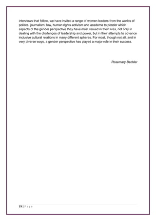 interviews that follow, we have invited a range of women leaders from the worlds of 
politics, journalism, law, human rights activism and academe to ponder which 
aspects of the gender perspective they have most valued in their lives, not only in 
dealing with the challenges of leadership and power, but in their attempts to advance 
inclusive cultural relations in many different spheres. For most, though not all, and in 
very diverse ways, a gender perspective has played a major role in their success. 
19 | P a g e 
Rosemary Bechler 
 