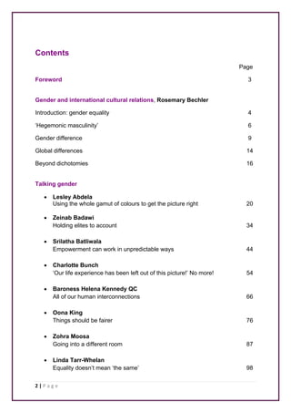 Contents 
2 | P a g e 
Page 
Foreword 3 
Gender and international cultural relations, Rosemary Bechler 
Introduction: gender equality 4 
‘Hegemonic masculinity’ 6 
Gender difference 9 
Global differences 14 
Beyond dichotomies 16 
Talking gender 
• Lesley Abdela 
Using the whole gamut of colours to get the picture right 20 
• Zeinab Badawi 
Holding elites to account 34 
• Srilatha Batliwala 
Empowerment can work in unpredictable ways 44 
• Charlotte Bunch 
‘Our life experience has been left out of this picture!’ No more! 54 
• Baroness Helena Kennedy QC 
All of our human interconnections 66 
• Oona King 
Things should be fairer 76 
• Zohra Moosa 
Going into a different room 87 
• Linda Tarr-Whelan 
Equality doesn’t mean ‘the same’ 98 
 