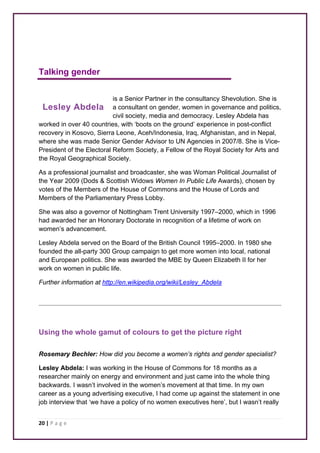 Talking gender 
Lesley Abdela 
20 | P a g e 
is a Senior Partner in the consultancy Shevolution. She is 
a consultant on gender, women in governance and politics, 
civil society, media and democracy. Lesley Abdela has 
worked in over 40 countries, with ‘boots on the ground’ experience in post-conflict 
recovery in Kosovo, Sierra Leone, Aceh/Indonesia, Iraq, Afghanistan, and in Nepal, 
where she was made Senior Gender Advisor to UN Agencies in 2007/8. She is Vice- 
President of the Electoral Reform Society, a Fellow of the Royal Society for Arts and 
the Royal Geographical Society. 
As a professional journalist and broadcaster, she was Woman Political Journalist of 
the Year 2009 (Dods & Scottish Widows Women In Public Life Awards), chosen by 
votes of the Members of the House of Commons and the House of Lords and 
Members of the Parliamentary Press Lobby. 
She was also a governor of Nottingham Trent University 1997–2000, which in 1996 
had awarded her an Honorary Doctorate in recognition of a lifetime of work on 
women’s advancement. 
Lesley Abdela served on the Board of the British Council 1995–2000. In 1980 she 
founded the all-party 300 Group campaign to get more women into local, national 
and European politics. She was awarded the MBE by Queen Elizabeth II for her 
work on women in public life. 
Further information at http://en.wikipedia.org/wiki/Lesley_Abdela 
Using the whole gamut of colours to get the picture right 
Rosemary Bechler: How did you become a women’s rights and gender specialist? 
Lesley Abdela: I was working in the House of Commons for 18 months as a 
researcher mainly on energy and environment and just came into the whole thing 
backwards. I wasn’t involved in the women’s movement at that time. In my own 
career as a young advertising executive, I had come up against the statement in one 
job interview that ‘we have a policy of no women executives here’, but I wasn’t really 
 