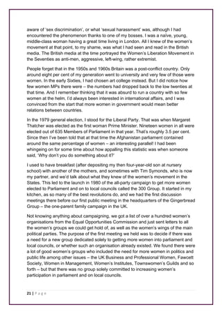 aware of ‘sex discrimination’, or what ‘sexual harassment’ was, although I had 
encountered the phenomenon thanks to one of my bosses. I was a naïve, young, 
middle-class woman having a great time living in London. All I knew of the women’s 
movement at that point, to my shame, was what I had seen and read in the British 
media. The British media at the time portrayed the Women’s Liberation Movement in 
the Seventies as anti-men, aggressive, left-wing, rather extremist. 
People forget that in the 1950s and 1960s Britain was a post-conflict country. Only 
around eight per cent of my generation went to university and very few of those were 
women. In the early Sixties, I had chosen art college instead. But I did notice how 
few women MPs there were – the numbers had dropped back to the low twenties at 
that time. And I remember thinking that it was absurd to run a country with so few 
women at the helm. I’d always been interested in international affairs, and I was 
convinced from the start that more women in government would mean better 
relations between countries. 
In the 1979 general election, I stood for the Liberal Party. That was when Margaret 
Thatcher was elected as the first woman Prime Minister. Nineteen women in all were 
elected out of 635 Members of Parliament in that year. That’s roughly 3.5 per cent. 
Since then I’ve been told that at that time the Afghanistan parliament contained 
around the same percentage of women – an interesting parallel! I had been 
whingeing on for some time about how appalling this statistic was when someone 
said, ‘Why don’t you do something about it?’ 
I used to have breakfast (after depositing my then four-year-old son at nursery 
school) with another of the mothers, and sometimes with Tim Symonds, who is now 
my partner, and we’d talk about what they knew of the women’s movement in the 
States. This led to the launch in 1980 of the all-party campaign to get more women 
elected to Parliament and on to local councils called the 300 Group. It started in my 
kitchen, as so many of the best revolutions do, and we had the first discussion 
meetings there before our first public meeting in the headquarters of the Gingerbread 
Group – the one-parent family campaign in the UK. 
Not knowing anything about campaigning, we got a list of over a hundred women’s 
organisations from the Equal Opportunities Commission and just sent letters to all 
the women’s groups we could get hold of, as well as the women’s wings of the main 
political parties. The purpose of the first meeting we held was to decide if there was 
a need for a new group dedicated solely to getting more women into parliament and 
local councils, or whether such an organisation already existed. We found there were 
a lot of good women’s groups who included the need for more women in politics and 
public life among other issues – the UK Business and Professional Women, Fawcett 
Society, Women in Management, Women’s Institutes, Townswomen’s Guilds and so 
forth – but that there was no group solely committed to increasing women’s 
participation in parliament and on local councils. 
21 | P a g e 
 