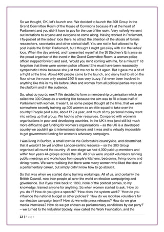 So we thought, OK, let’s launch one. We decided to launch the 300 Group in the 
Grand Committee Room of the House of Commons because it’s at the heart of 
Parliament and you didn’t have to pay for the use of the room. Very naïvely we sent 
out invitations to anyone and everyone to come along. Having worked in Parliament, 
I fly-posted all the ladies’ loos there, to attract the attention of the shoals of female 
researchers, secretaries and other clerical staff. You are not in fact allowed to fly-post 
inside the British Parliament, but I thought I might get away with it in the ladies’ 
loos. When the day arrived, and I presented myself at the St Stephen’s Entrance as 
the proud organiser of the event in the Grand Committee Room, a woman police 
officer stepped forward and said, ‘Would you mind coming with me, for a minute?’ I’d 
forgotten that there were women police officers! She must have been reasonably 
sympathetic I think because she just told me not to do it again. But it gave me a bit of 
a fright at the time. About 400 people came to the launch, and many had to sit on the 
floor since the room only seated 250! It was very buzzy. I’d never been involved in 
anything like this in my life before. Men and women from all political parties were on 
the platform and in the audience. 
So, what do you do next? We decided to form a membership organisation which we 
called the 300 Group as a working title because the aim was to fill at least half of 
Parliament with women. It wasn’t, as some people thought at the time, that we were 
somewhere secretly training up 300 women as an elite squad to take over the 
country! People paid subs, about £12 a year, and much of my personal money went 
into setting up that group. We had no other resources. Compared with women’s 
organisations in poor and developing countries, in the UK it was (and still is) much 
more difficult to get funding for women’s organisations – as the UK is a developed 
country we couldn’t go to international donors and it was and is virtually impossible 
to get government funding for women’s advocacy campaigns. 
I was living in Burford, a small town in the Oxfordshire countryside, and determined 
that it wouldn’t be yet another London-centric resource – so the 300 Group 
organised all round the country. At one stage we had 4,000 paid-up members and 
within four years 44 groups across the UK. All of us were unpaid volunteers running 
public meetings and workshops from people’s kitchens, bedrooms, living rooms and 
dining rooms. We were realising that there were many women who liked the idea of 
a parliamentary career, but simply didn’t know how to go about it. 
So that was when we started doing training workshops. All of us, and certainly the 
British Council, now train people all over the world on election campaigning and 
governance. But if you think back to 1980, none of the political parties, to my 
knowledge, trained anyone for anything. So when women started to ask, ‘How do 
you do it? How do you give a speech?’ ‘How does the system work?’ ‘How do you 
influence the national budget or other policies?’ ‘How do we mobilise volunteers for 
our election campaign team? How do we write press releases? How do we give 
media interviews? How do we get chosen as parliamentary candidates by our party?’ 
– we turned to the Industrial Society, now called the Work Foundation, and the 
22 | P a g e 
 