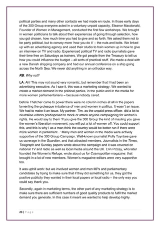 political parties and many other contacts we had made en route. In those early days 
of the 300 Group everyone acted in a voluntary unpaid capacity. Eleanor Macdonald, 
Founder of Women in Management, conducted the first few workshops. We brought 
in women politicians to talk about their experiences of going through selection, how 
you got chosen, how much time you had to give and so forth. We asked them not to 
be party political, but to convey more ‘how you do it’ – the nuts and bolts. We linked 
up with an advertising agency and used their studio to train women up in how to give 
an interview on TV and radio. Experienced political TV and radio journalists gave 
their time free on Saturdays as trainers. We got people from the Treasury to tell us 
how you could influence the budget – all sorts of practical stuff. We made a deal with 
a new Danish shipping company and had our annual conference on a ship going 
across the North Sea. We never did anything in an orthodox way. 
RB: Why not? 
LA: Ah! This may not sound very romantic, but remember that I had been an 
advertising executive. As I saw it, this was a marketing strategy. We wanted to 
create a market demand in the political parties, in the public and in the media for 
more women parliamentarians – because nobody cared. 
Before Thatcher came to power there were no column inches at all in the papers 
lamenting the grotesque imbalance of men and women in politics. It wasn’t an issue. 
We had to make it an issue. My partner, Tim, as the unpaid press officer, did a lot to 
neutralise editors predisposed to mock or attack anyone campaigning for women’s 
rights. He would say to them ‘If you give the 300 Group the kind of mauling you gave 
the women’s liberation movement, you will put a lot of women off. You could support 
this, and this is why I as a man think the country would be better run if there were 
more women in parliament...’ Many men and women in the media were actively 
supportive of the 300 Group Campaign. Well-known journalist Polly Toynbee gave 
us coverage in the Guardian, and that attracted members. Journalists in the Times, 
Telegraph and Sunday papers wrote about the campaign and it was covered on 
national TV and radio as well as local media around the UK. Erin Pizzey, who later 
founded the Women’s Refuge, wrote about us for Cosmopolitan magazine: that 
brought in a lot of new members. Women’s magazine editors were very supportive 
too. 
It was uphill work: but we involved women and men MPs and parliamentary 
candidates by trying to make sure that if they did something for us, they got the 
positive publicity they wanted in their local papers or local radio – the only way you 
could say thank you. 
Secondly, again in marketing terms, the other part of any marketing strategy is to 
make sure there are sufficient numbers of good quality products to fulfil the market 
demand you generate. In this case it meant we wanted to help develop highly 
23 | P a g e 
 